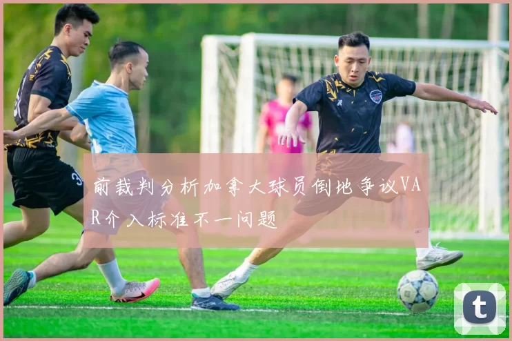 前裁判分析加拿大球员倒地争议VAR介入标准不一问题