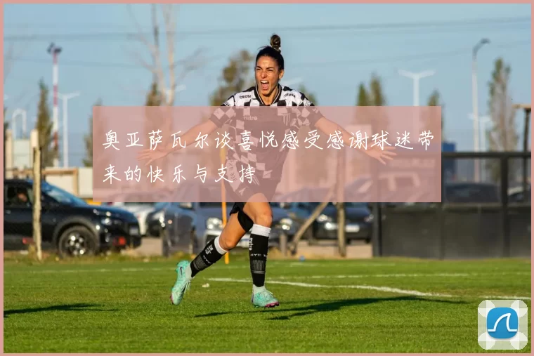 奥亚萨瓦尔谈喜悦感受感谢球迷带来的快乐与支持