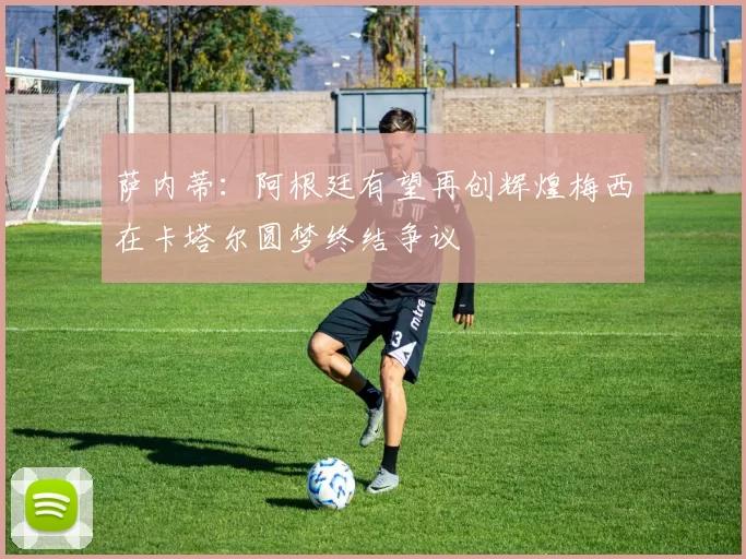 萨内蒂：阿根廷有望再创辉煌梅西在卡塔尔圆梦终结争议