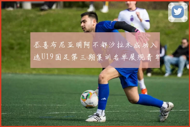 恭喜布尼亚明阿不都沙拉木成功入选U19国足第三期集训名单展现青年才俊风采