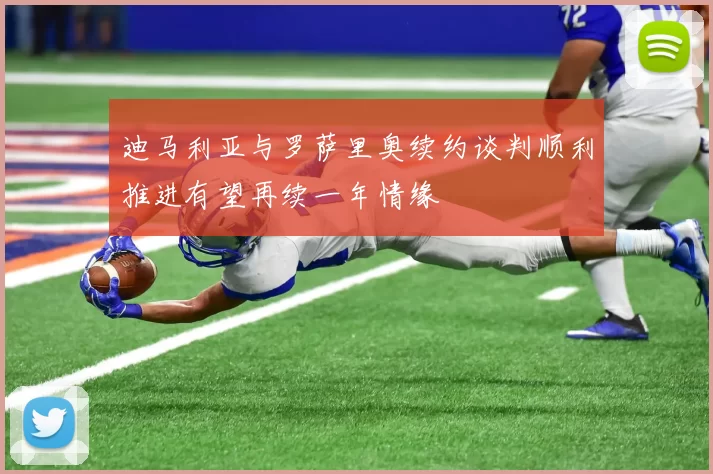 迪马利亚与罗萨里奥续约谈判顺利推进有望再续一年情缘