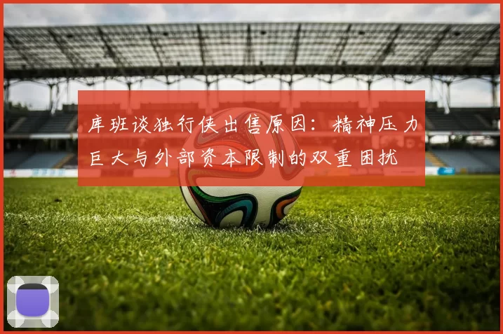 库班谈独行侠出售原因：精神压力巨大与外部资本限制的双重困扰