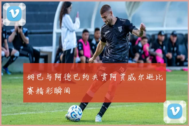 姆巴与阿德巴约共赏阿贾威尔逊比赛精彩瞬间