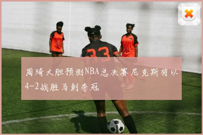 周琦大胆预测NBA总决赛尼克斯将以4-2战胜马刺夺冠