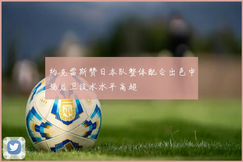 约克雷斯赞日本队整体配合出色中场后卫技术水平高超