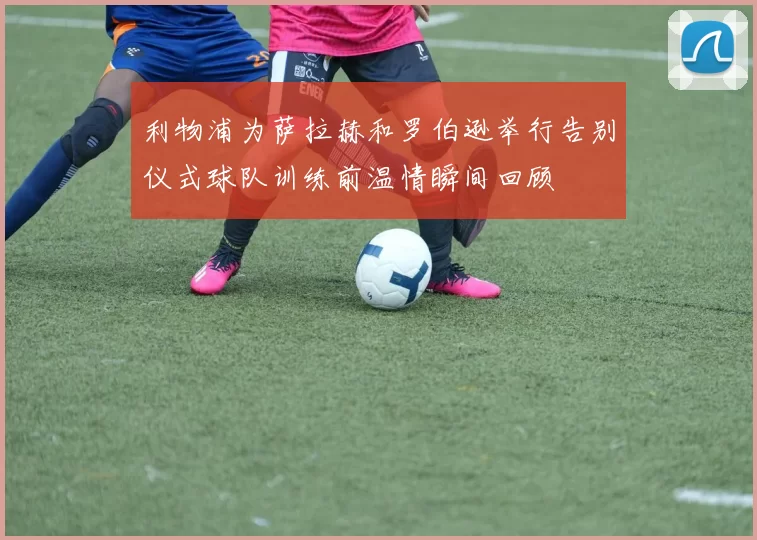 利物浦为萨拉赫和罗伯逊举行告别仪式球队训练前温情瞬间回顾