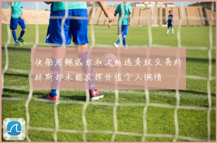 快船用鲍威尔和次轮选秀权交易科林斯却未能发挥价值令人惋惜