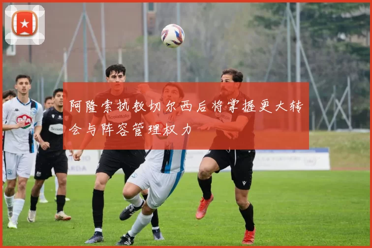 阿隆索执教切尔西后将掌握更大转会与阵容管理权力