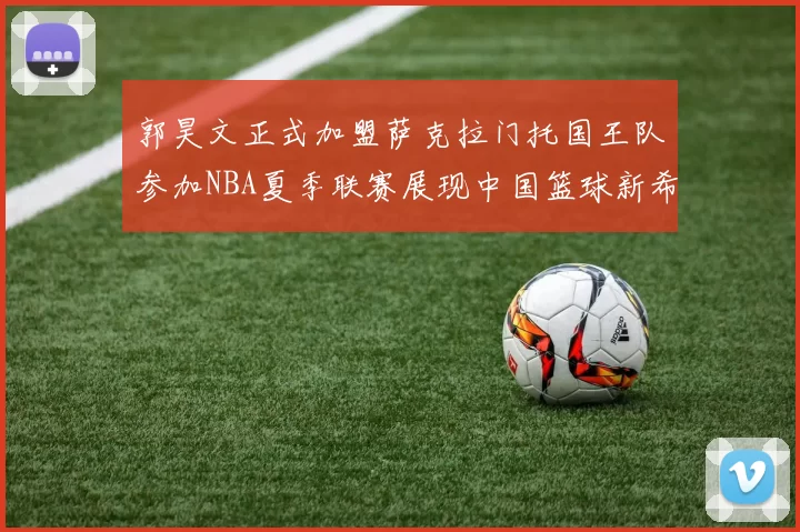 郭昊文正式加盟萨克拉门托国王队参加NBA夏季联赛展现中国篮球新希望