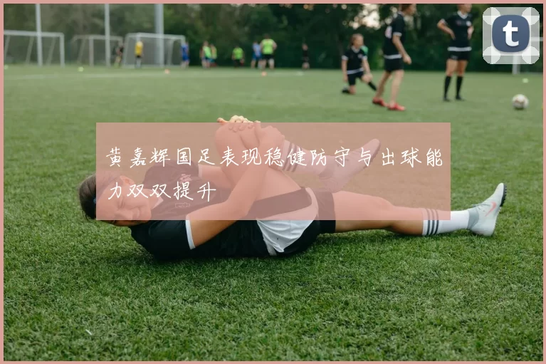 黄嘉辉国足表现稳健防守与出球能力双双提升