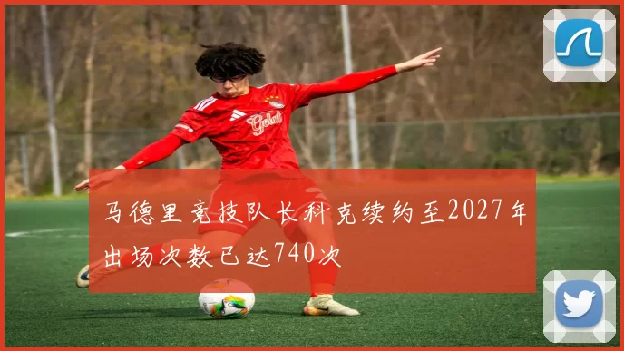 马德里竞技队长科克续约至2027年出场次数已达740次