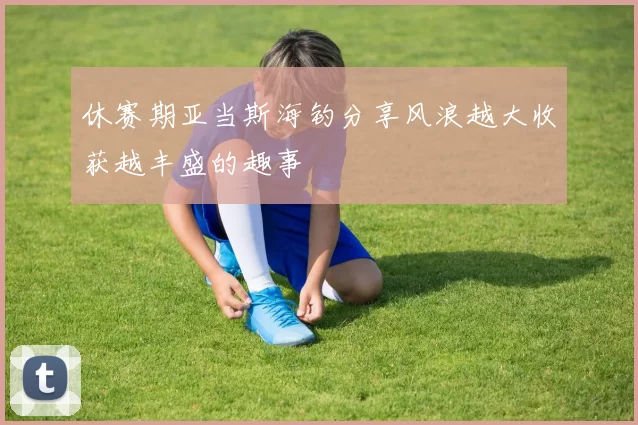 休赛期亚当斯海钓分享风浪越大收获越丰盛的趣事