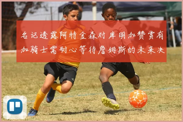名记透露阿特金森对库明加赞赏有加骑士需耐心等待詹姆斯的未来决定