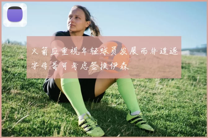 火箭应重视年轻球员发展而非追逐字母哥可考虑签换伊森