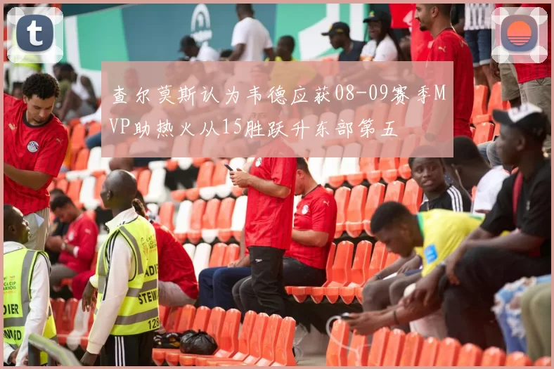查尔莫斯认为韦德应获08-09赛季MVP助热火从15胜跃升东部第五