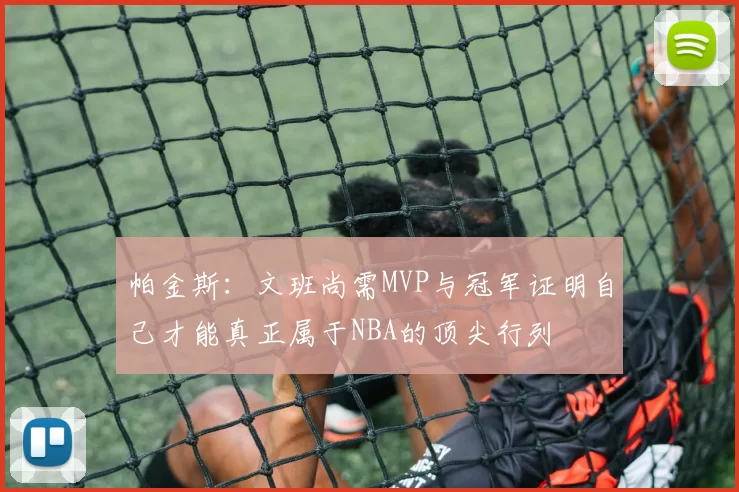 帕金斯：文班尚需MVP与冠军证明自己才能真正属于NBA的顶尖行列