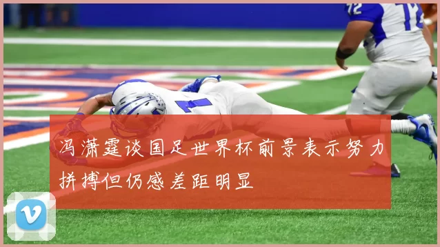 冯潇霆谈国足世界杯前景表示努力拼搏但仍感差距明显