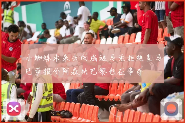 小蜘蛛未来去向成谜马竞拒绝皇马巴萨报价阿森纳巴黎也在争夺