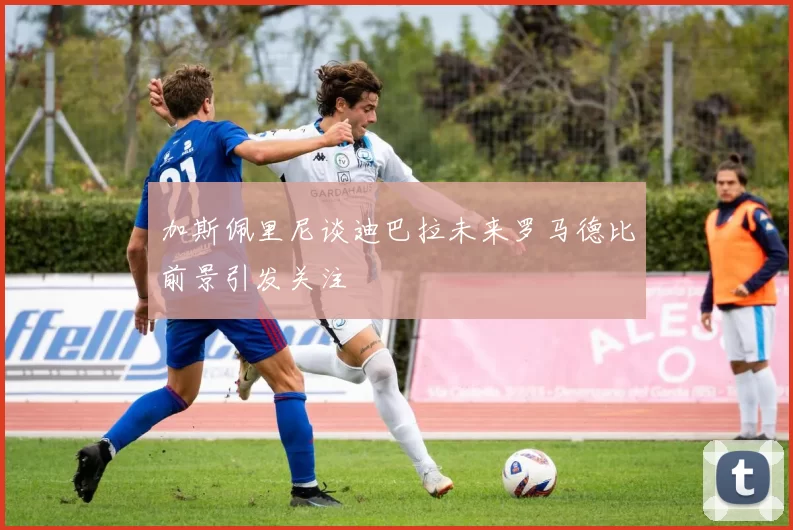 加斯佩里尼谈迪巴拉未来罗马德比前景引发关注