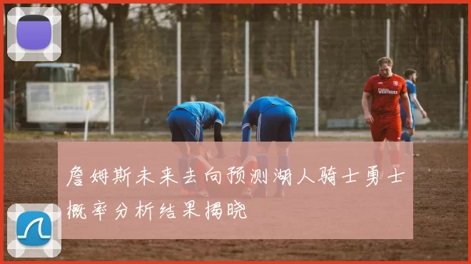 詹姆斯未来去向预测湖人骑士勇士概率分析结果揭晓