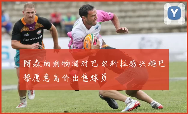 阿森纳利物浦对巴尔科拉感兴趣巴黎愿意高价出售球员
